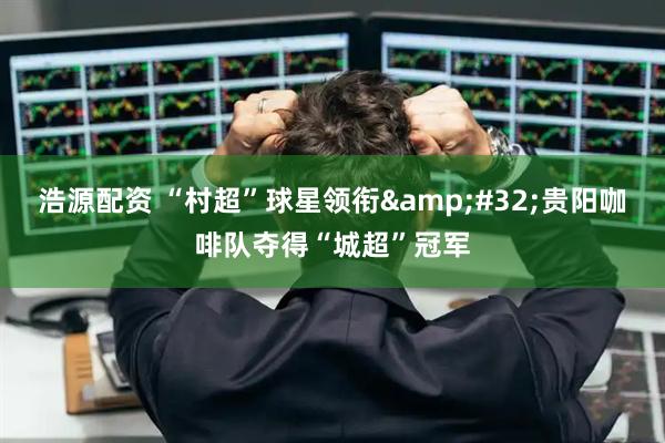 浩源配资 “村超”球星领衔&#32;贵阳咖啡队夺得“城超”冠军