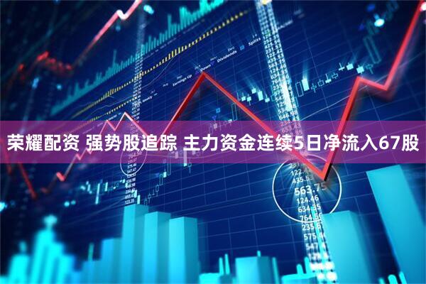 荣耀配资 强势股追踪 主力资金连续5日净流入67股