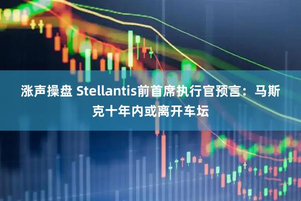 涨声操盘 Stellantis前首席执行官预言:马斯克十年内或离开车坛