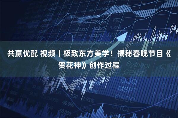 共赢优配 视频丨极致东方美学！揭秘春晚节目《贺花神》创作过程