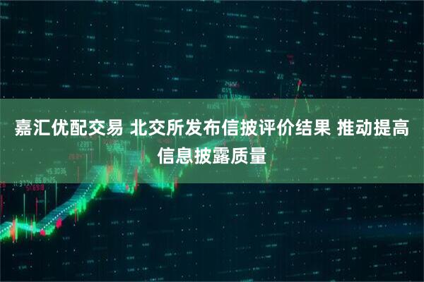嘉汇优配交易 北交所发布信披评价结果 推动提高信息披露质量