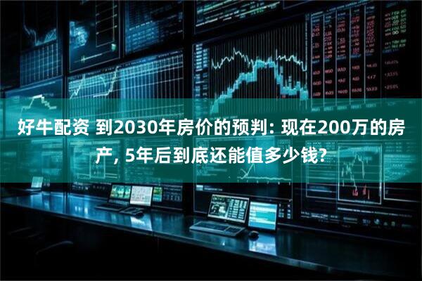 好牛配资 到2030年房价的预判: 现在200万的房产, 5年后到底还能值多少钱?