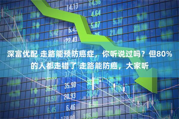 深富优配 走路能预防癌症，你听说过吗？但80%的人都走错了 走路能防癌，大家听